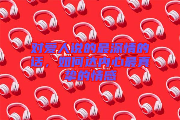 對愛人說的最深情的話，如何達(dá)內(nèi)心最真摯的情感