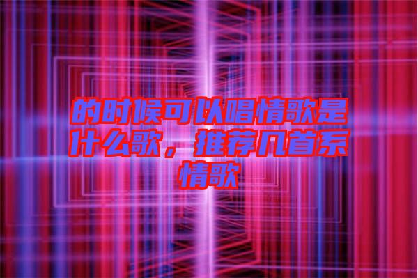 的時(shí)候可以唱情歌是什么歌，推薦幾首系情歌