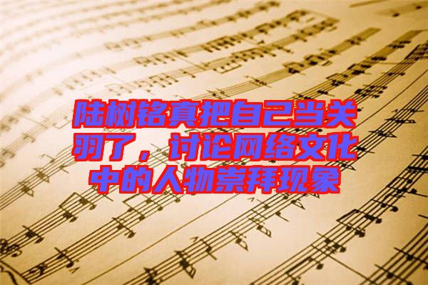 陸樹銘真把自己當(dāng)關(guān)羽了，討論網(wǎng)絡(luò)文化中的人物崇拜現(xiàn)象