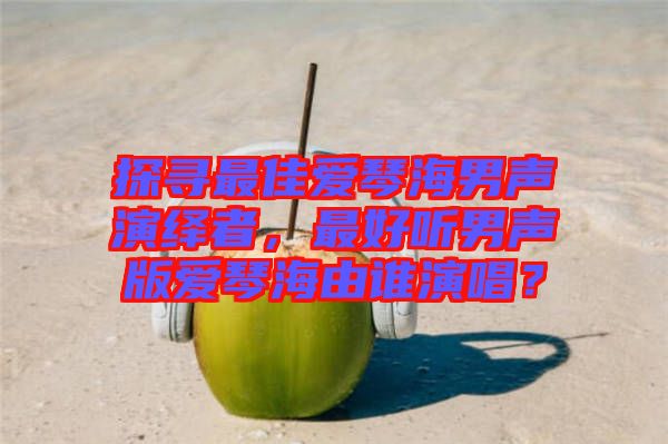 探尋最佳愛琴海男聲演繹者，最好聽男聲版愛琴海由誰演唱？