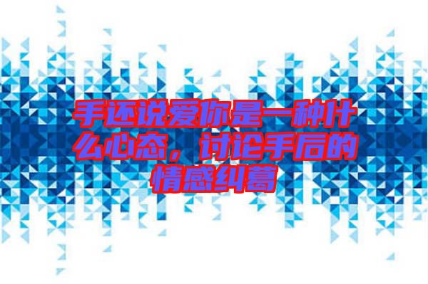 手還說愛你是一種什么心態(tài)，討論手后的情感糾葛