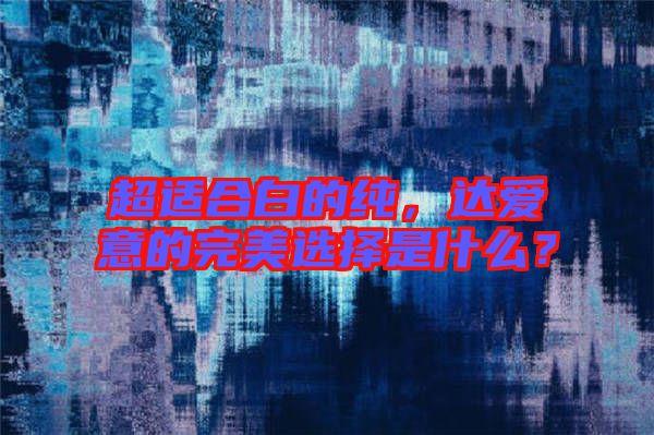 超適合白的純，達(dá)愛意的完美選擇是什么？