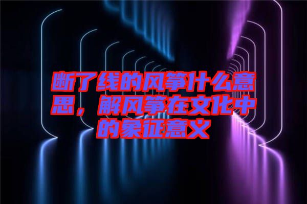 斷了線的風(fēng)箏什么意思，解風(fēng)箏在文化中的象征意義