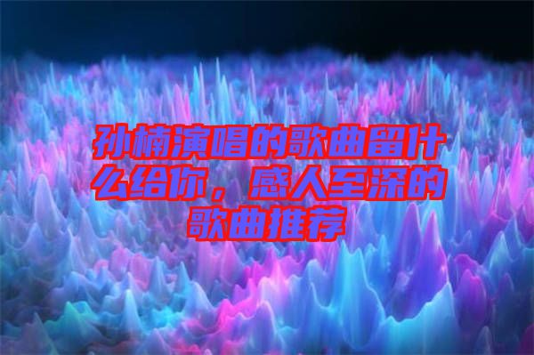 孫楠演唱的歌曲留什么給你，感人至深的歌曲推薦