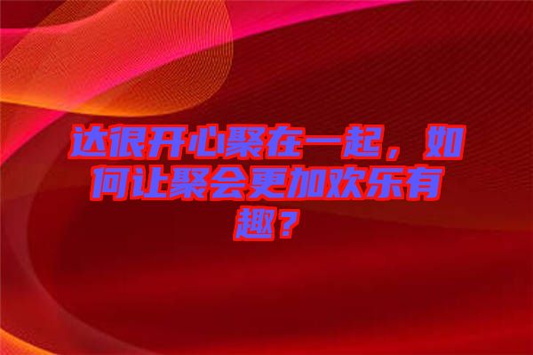 達(dá)很開(kāi)心聚在一起，如何讓聚會(huì)更加歡樂(lè)有趣？
