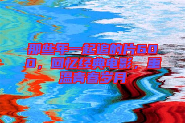 那些年一起追的片600，回憶經(jīng)典電影，重溫青春歲月