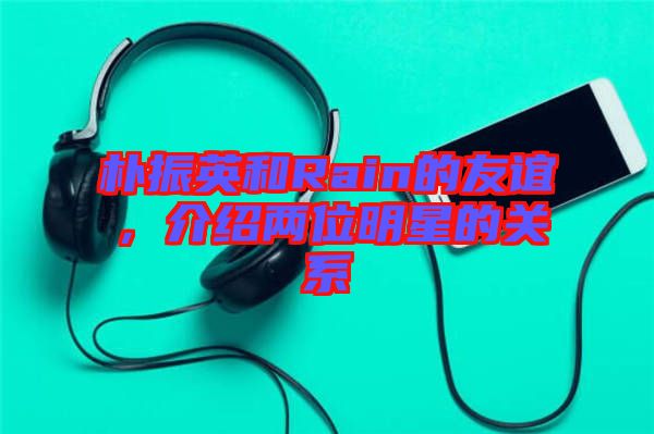 樸振英和Rain的友誼，介紹兩位明星的關(guān)系