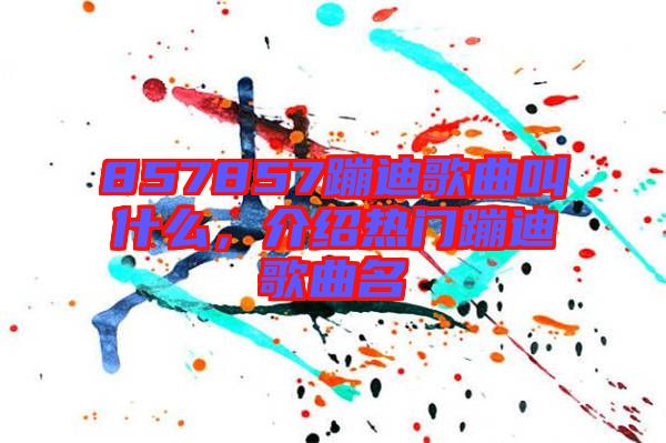 857857蹦迪歌曲叫什么，介紹熱門(mén)蹦迪歌曲名