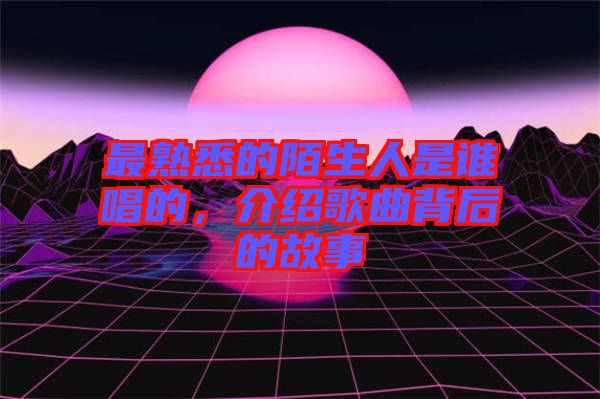 最熟悉的陌生人是誰唱的，介紹歌曲背后的故事