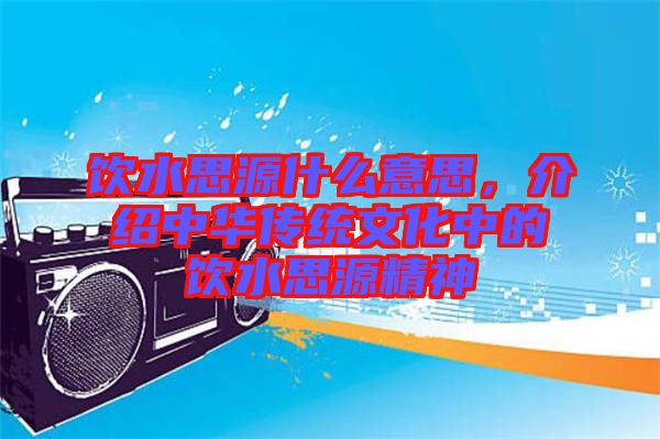 飲水思源什么意思，介紹中華傳統(tǒng)文化中的飲水思源精神