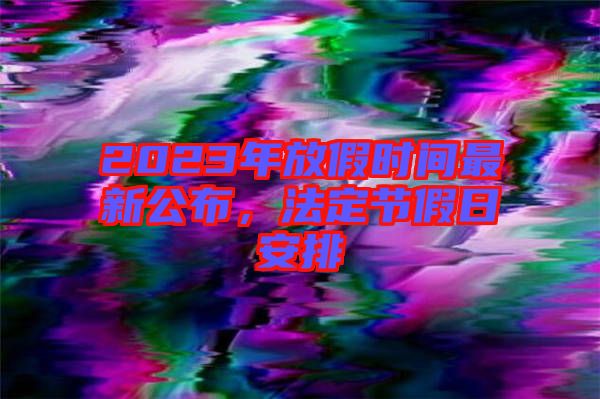2023年放假時(shí)間最新公布，法定節(jié)假日安排
