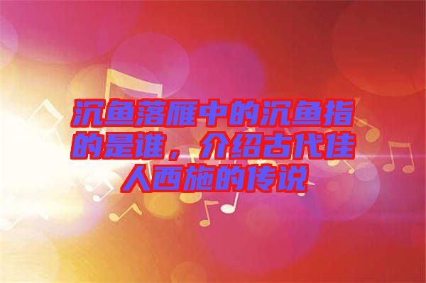 沉魚落雁中的沉魚指的是誰，介紹古代佳人西施的傳說