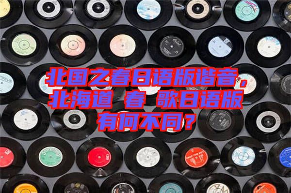 北國之春日語版諧音，北海道の春の歌日語版有何不同？