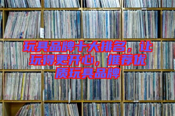 玩具品牌十大排名，讓玩得更開心，推薦優(yōu)質(zhì)玩具品牌