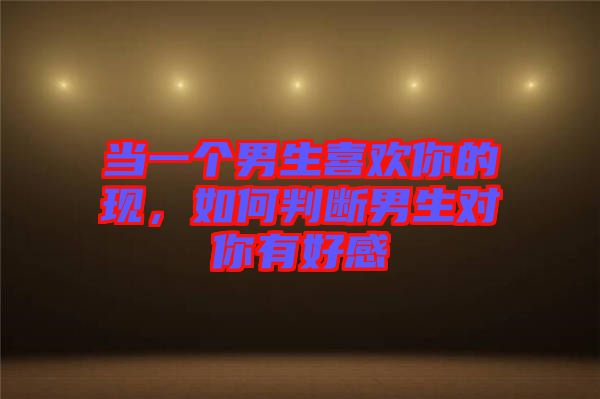 當(dāng)一個男生喜歡你的現(xiàn)，如何判斷男生對你有好感