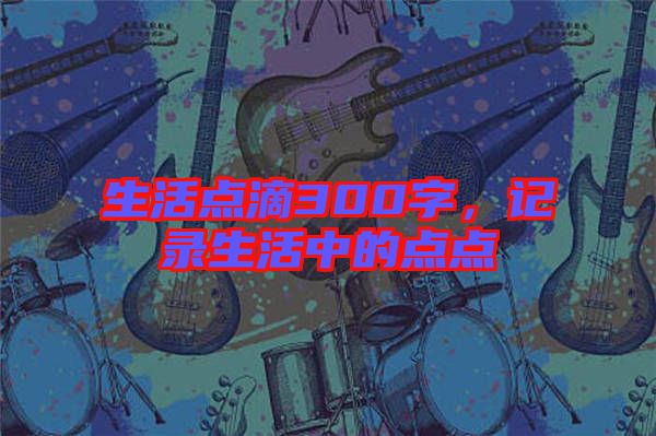 生活點(diǎn)滴300字，記錄生活中的點(diǎn)點(diǎn)
