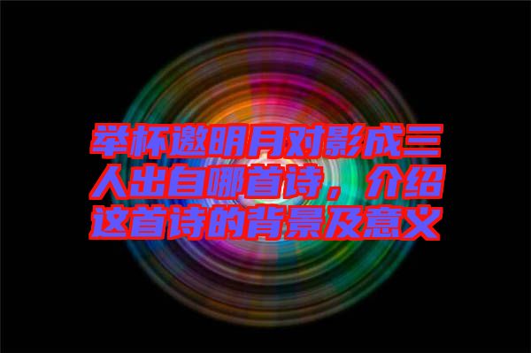 舉杯邀明月對(duì)影成三人出自哪首詩(shī)，介紹這首詩(shī)的背景及意義