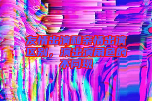 友情出演和親情出演區(qū)別，演出演角色的不同現(xiàn)