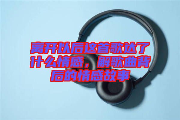 離開(kāi)以后這首歌達(dá)了什么情感，解歌曲背后的情感故事