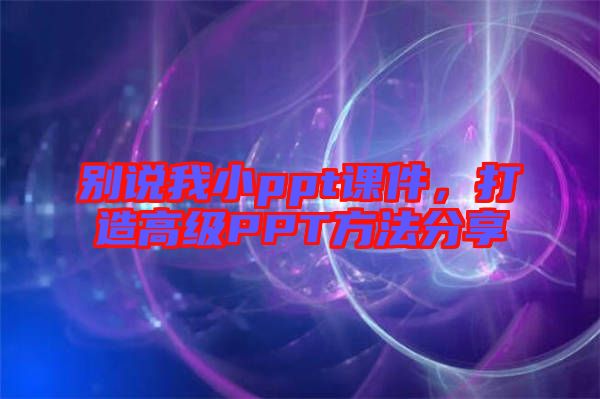 別說我小ppt課件，打造高級PPT方法分享