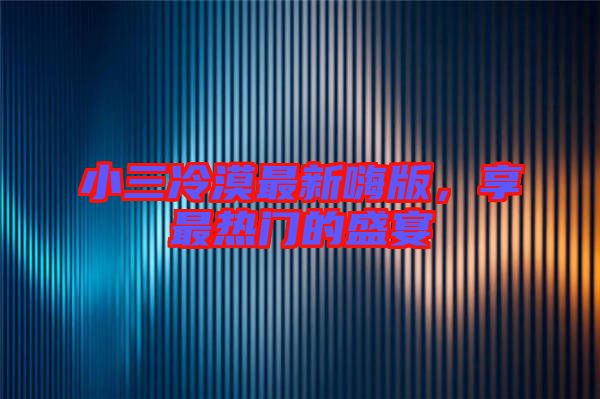 小三冷漠最新嗨版，享最熱門的盛宴