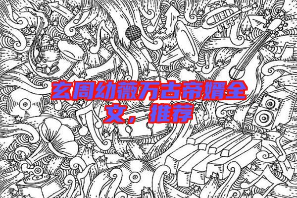 玄周幼薇萬古帝婿全文，推薦