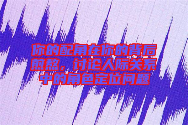 你的配角在你的背后煎熬，討論人際關系中的角色定位問題