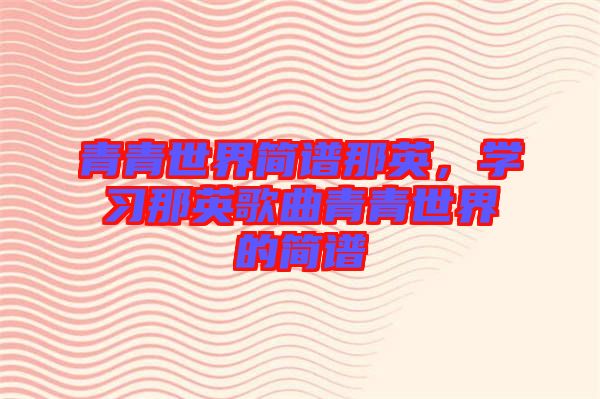 青青世界簡譜那英，學(xué)習(xí)那英歌曲青青世界的簡譜