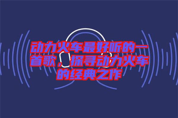 動(dòng)力火車最好聽的一首歌，探尋動(dòng)力火車的經(jīng)典之作