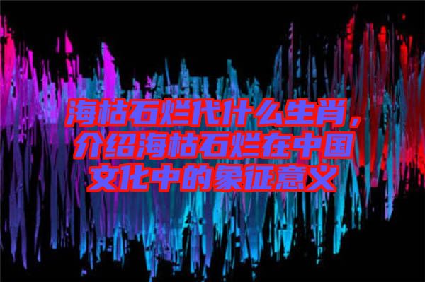 ?？菔癄€代什么生肖，介紹海枯石爛在中國(guó)文化中的象征意義