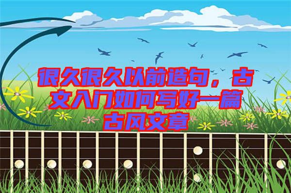 很久很久以前造句，古文入門如何寫好一篇古風(fēng)文章