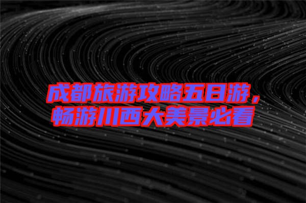 成都旅游攻略五日游，暢游川西大美景必看