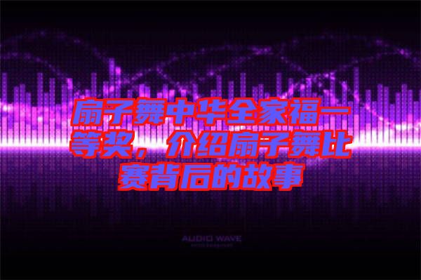 扇子舞中華全家福一等獎，介紹扇子舞比賽背后的故事