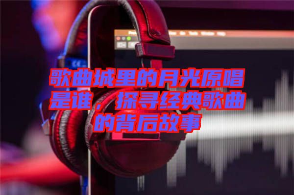 歌曲城里的月光原唱是誰(shuí)，探尋經(jīng)典歌曲的背后故事