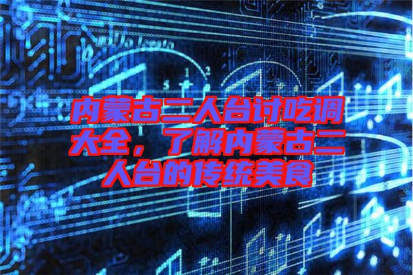 內(nèi)蒙古二人臺討吃調(diào)大全，了解內(nèi)蒙古二人臺的傳統(tǒng)美食