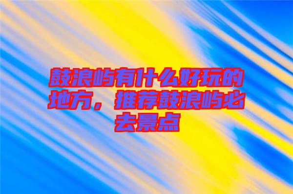 鼓浪嶼有什么好玩的地方，推薦鼓浪嶼必去景點(diǎn)