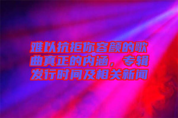 難以抗拒你容顏的歌曲真正的內(nèi)涵，專輯發(fā)行時(shí)間及相關(guān)新聞