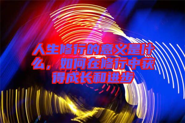 人生修行的意義是什么，如何在修行中獲得成長和進步