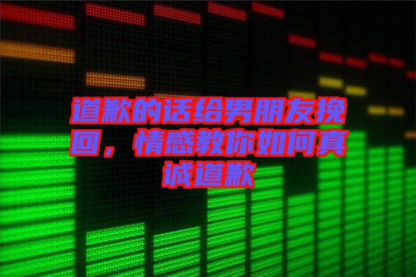道歉的話給男朋友挽回，情感教你如何真誠道歉