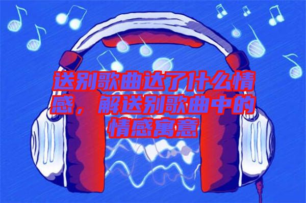 送別歌曲達(dá)了什么情感，解送別歌曲中的情感寓意