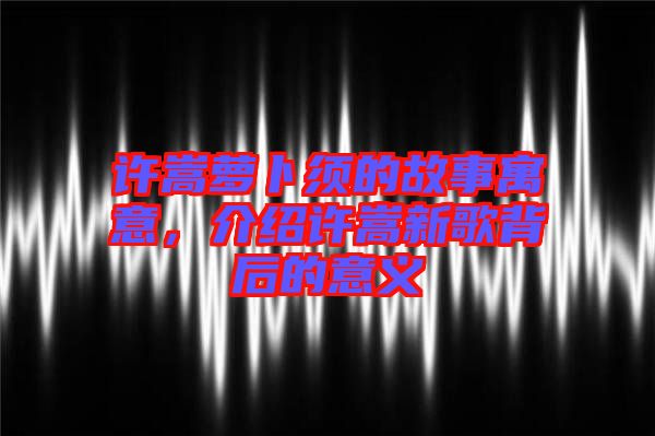 許嵩蘿卜須的故事寓意，介紹許嵩新歌背后的意義