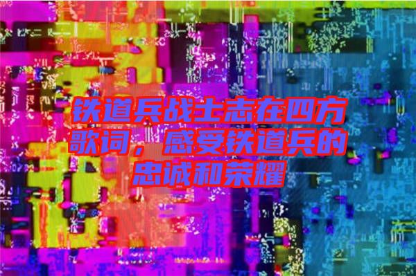 鐵道兵戰(zhàn)士志在四方歌詞，感受鐵道兵的忠誠(chéng)和榮耀
