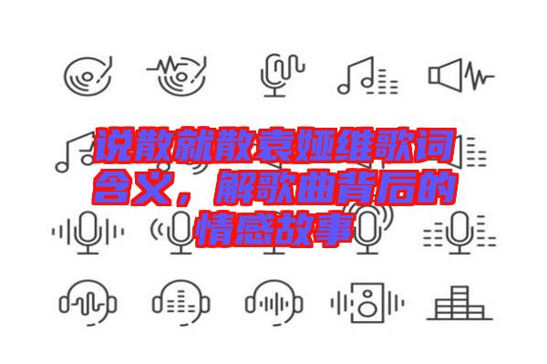 說(shuō)散就散袁婭維歌詞含義，解歌曲背后的情感故事