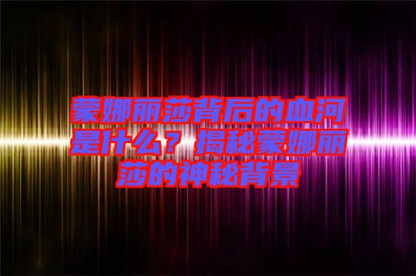 蒙娜麗莎背后的血河是什么？揭秘蒙娜麗莎的神秘背景