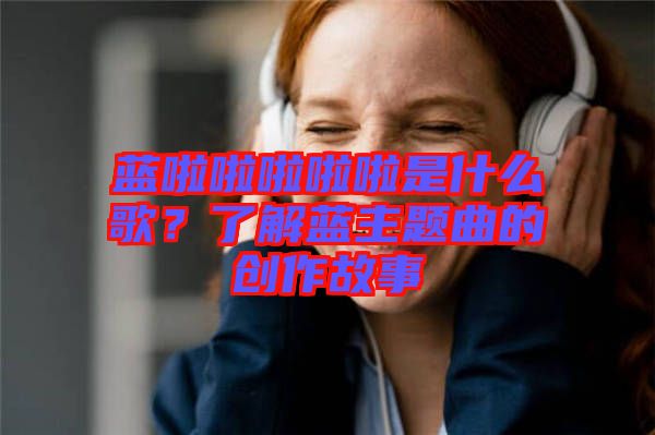 藍(lán)啦啦啦啦啦是什么歌？了解藍(lán)主題曲的創(chuàng)作故事
