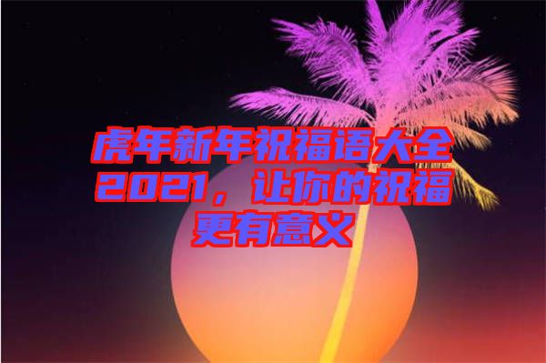 虎年新年祝福語大全2021，讓你的祝福更有意義