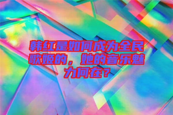 韓紅是如何成為全民歌姬的，她的音樂魅力何在？