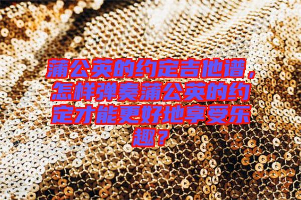 蒲公英的約定吉他譜，怎樣彈奏蒲公英的約定才能更好地享受樂趣？