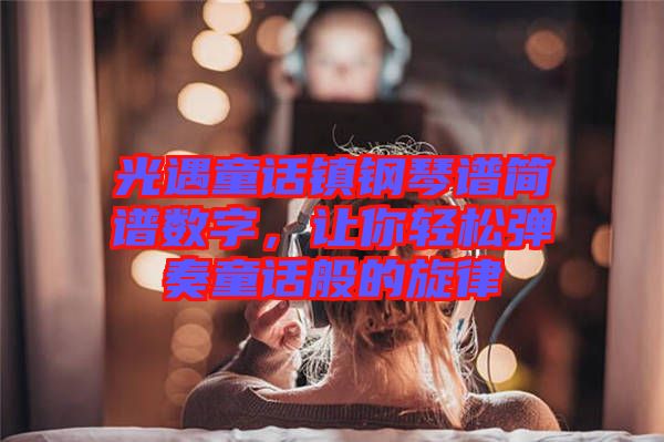 光遇童話鎮(zhèn)鋼琴譜簡譜數(shù)字，讓你輕松彈奏童話般的旋律