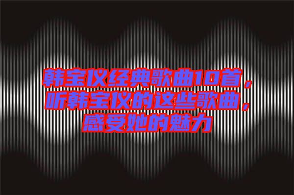 韓寶儀經典歌曲10首，聽韓寶儀的這些歌曲，感受她的魅力